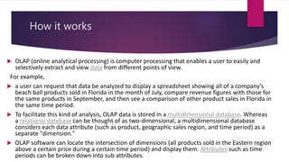 How it works
 OLAP (online analytical processing) is computer processing that enables a user to easily and
selectively extract and view data from different points of view.
For example,
 a user can request that data be analyzed to display a spreadsheet showing all of a company's
beach ball products sold in Florida in the month of July, compare revenue figures with those for
the same products in September, and then see a comparison of other product sales in Florida in
the same time period.
 To facilitate this kind of analysis, OLAP data is stored in a multidimensional database. Whereas
a relational database can be thought of as two-dimensional, a multidimensional database
considers each data attribute (such as product, geographic sales region, and time period) as a
separate "dimension."
 OLAP software can locate the intersection of dimensions (all products sold in the Eastern region
above a certain price during a certain time period) and display them. Attributes such as time
periods can be broken down into sub attributes.
 