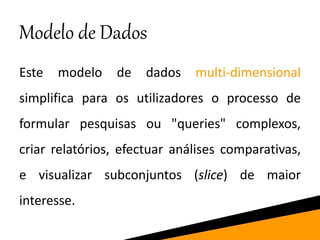 Modelo de Dados
Este modelo de dados multi-dimensional
simplifica para os utilizadores o processo de
formular pesquisas ou "queries" complexos,
criar relatórios, efectuar análises comparativas,
e visualizar subconjuntos (slice) de maior
interesse.
 
