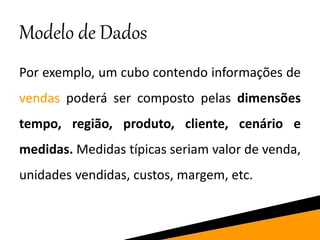 Modelo de Dados
Por exemplo, um cubo contendo informações de
vendas poderá ser composto pelas dimensões
tempo, região, produto, cliente, cenário e
medidas. Medidas típicas seriam valor de venda,
unidades vendidas, custos, margem, etc.
 