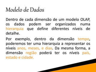 Modelo de Dados
Dentro de cada dimensão de um modelo OLAP,
os dados podem ser organizados numa
hierarquia que define diferentes níveis de
detalhe.
Por exemplo, dentro da dimensão tempo,
poderemos ter uma hierarquia a representar os
níveis anos, meses, e dias. Da mesma forma, a
dimensão região poderá ter os níveis país,
estado e cidade.
 