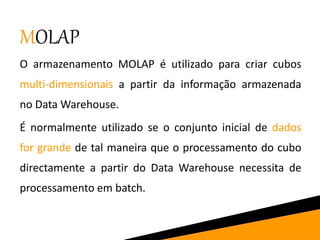 MOLAP
O armazenamento MOLAP é utilizado para criar cubos
multi-dimensionais a partir da informação armazenada
no Data Warehouse.
É normalmente utilizado se o conjunto inicial de dados
for grande de tal maneira que o processamento do cubo
directamente a partir do Data Warehouse necessita de
processamento em batch.
 