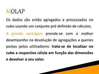 MOLAP
Os dados são então agregados e processados no
cubo usando um conjunto pré-definido de cálculos.
A grande vantagem prende-se com o melhor
desempenho na devolução de agregações a queries
postas pelos utilizadores: trata-se de localizar no
cubo a respectiva célula em função das dimensões
e devolver o seu valor.
 