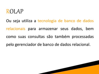ROLAP
Ou seja utiliza a tecnologia de banco de dados
relacionais para armazenar seus dados, bem
como suas consultas são também processadas
pelo gerenciador de banco de dados relacional.
 