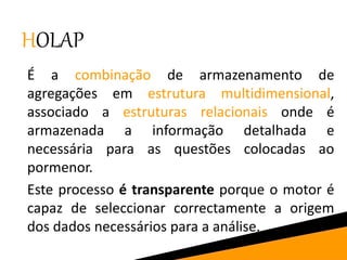 HOLAP
É a combinação de armazenamento de
agregações em estrutura multidimensional,
associado a estruturas relacionais onde é
armazenada a informação detalhada e
necessária para as questões colocadas ao
pormenor.
Este processo é transparente porque o motor é
capaz de seleccionar correctamente a origem
dos dados necessários para a análise.
 