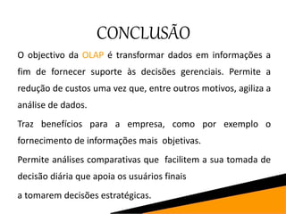 CONCLUSÃO
O objectivo da OLAP é transformar dados em informações a
fim de fornecer suporte às decisões gerenciais. Permite a
redução de custos uma vez que, entre outros motivos, agiliza a
análise de dados.
Traz benefícios para a empresa, como por exemplo o
fornecimento de informações mais objetivas.
Permite análises comparativas que facilitem a sua tomada de
decisão diária que apoia os usuários finais
a tomarem decisões estratégicas.
 