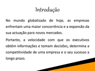 Introdução
No mundo globalizado de hoje, as empresas
enfrentam uma maior concorrência e a expansão da
sua actuação para novos mercados.
Portanto, a velocidade com que os executivos
obtêm informações e tomam decisões, determina a
competitividade de uma empresa e o seu sucesso a
longo prazo.
 
