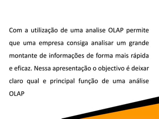 Com a utilização de uma analise OLAP permite
que uma empresa consiga analisar um grande
montante de informações de forma mais rápida
e eficaz. Nessa apresentação o objectivo é deixar
claro qual e principal função de uma análise
OLAP
 