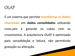 OLAP
É um sistema que permite transformar os dados
relacionais em dados consolidados utilizando
cross-join e gerando os cubos com os
cruzamentos. A arquitectura OLAP é optimizada
para consolidação e leitura, não permitindo
gravação ou alteração.
 