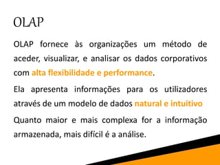 OLAP
OLAP fornece às organizações um método de
aceder, visualizar, e analisar os dados corporativos
com alta flexibilidade e performance.
Ela apresenta informações para os utilizadores
através de um modelo de dados natural e intuitivo
Quanto maior e mais complexa for a informação
armazenada, mais difícil é a análise.
 