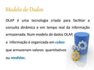 Modelo de Dados
OLAP é uma tecnologia criada para facilitar a
consulta dinâmica e em tempo real da informação
armazenada. Num modelo de dados OLAP,
a informação é organizada em cubos
que armazenam valores quantitativos
ou medidas.
 