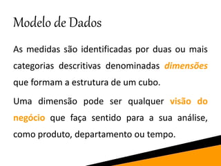 Modelo de Dados
As medidas são identificadas por duas ou mais
categorias descritivas denominadas dimensões
que formam a estrutura de um cubo.
Uma dimensão pode ser qualquer visão do
negócio que faça sentido para a sua análise,
como produto, departamento ou tempo.
 