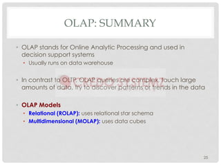 OLAP: SUMMARY
• OLAP stands for Online Analytic Processing and used in
decision support systems
• Usually runs on data warehouse
• In contrast to OLTP, OLAP queries are complex, touch large
amounts of data, try to discover patterns or trends in the data
• OLAP Models
• Relational (ROLAP): uses relational star schema
• Multidimensional (MOLAP): uses data cubes
25
 