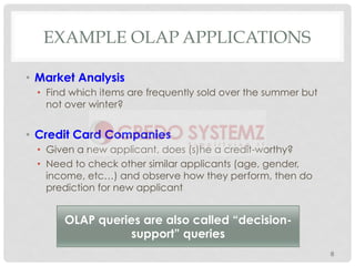 EXAMPLE OLAP APPLICATIONS
•  Market Analysis
•  Find which items are frequently sold over the summer but
not over winter?
•  Credit Card Companies
•  Given a new applicant, does (s)he a credit-worthy?
•  Need to check other similar applicants (age, gender,
income, etc…) and observe how they perform, then do
prediction for new applicant
8
OLAP queries are also called “decision-
support” queries
 