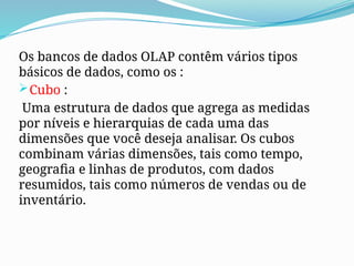 Os bancos de dados OLAP contêm vários tipos
básicos de dados, como os :
Cubo :
Uma estrutura de dados que agrega as medidas
por níveis e hierarquias de cada uma das
dimensões que você deseja analisar. Os cubos
combinam várias dimensões, tais como tempo,
geografia e linhas de produtos, com dados
resumidos, tais como números de vendas ou de
inventário.
 