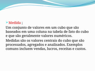 Medida ;
Um conjunto de valores em um cubo que são
baseados em uma coluna na tabela de fato do cubo
e que são geralmente valores numéricos.
Medidas são os valores centrais do cubo que são
processados, agregados e analisados. Exemplos
comuns incluem vendas, lucros, receitas e custos.
 