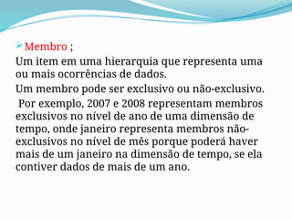 Membro ;
Um item em uma hierarquia que representa uma
ou mais ocorrências de dados.
Um membro pode ser exclusivo ou não-exclusivo.
Por exemplo, 2007 e 2008 representam membros
exclusivos no nível de ano de uma dimensão de
tempo, onde janeiro representa membros não-
exclusivos no nível de mês porque poderá haver
mais de um janeiro na dimensão de tempo, se ela
contiver dados de mais de um ano.
 