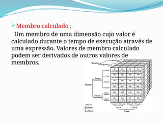 Membro calculado ;
Um membro de uma dimensão cujo valor é
calculado durante o tempo de execução através de
uma expressão. Valores de membro calculado
podem ser derivados de outros valores de
membros.
 
