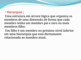 Hierarquia ;
Uma estrutura em árvore lógica que organiza os
membros de uma dimensão de forma que cada
membro tenha um membro pai e zero ou mais
membros filho.
Um filho é um membro no próximo nível inferior
em uma hierarquia que está diretamente
relacionada ao membro atual.
 