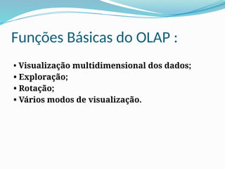 Funções Básicas do OLAP :
• Visualização multidimensional dos dados;
• Exploração;
• Rotação;
• Vários modos de visualização.
 