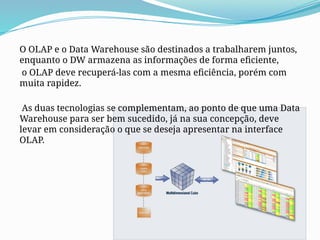 O OLAP e o Data Warehouse são destinados a trabalharem juntos,
enquanto o DW armazena as informações de forma eficiente,
o OLAP deve recuperá-las com a mesma eficiência, porém com
muita rapidez.
As duas tecnologias se complementam, ao ponto de que uma Data
Warehouse para ser bem sucedido, já na sua concepção, deve
levar em consideração o que se deseja apresentar na interface
OLAP.
 