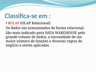 Classifica-se em :
• ROLAP (OLAP Relacional):
Os dados são armazenados de forma relacional.
São mais indicado para DATA WAREHOUSE pelo
grande volume de dados, a necessidade de um
maior número de funções e diversas regras de
negócio a serem aplicadas.
 