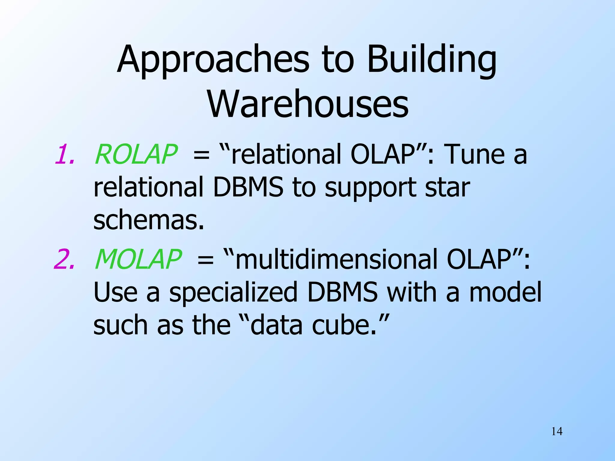Approaches to Building Warehouses ROLAP   = “relational OLAP”: Tune a relational DBMS to support star schemas. MOLAP   = “multidimensional OLAP”: Use a specialized DBMS with a model such as the “data cube.” 