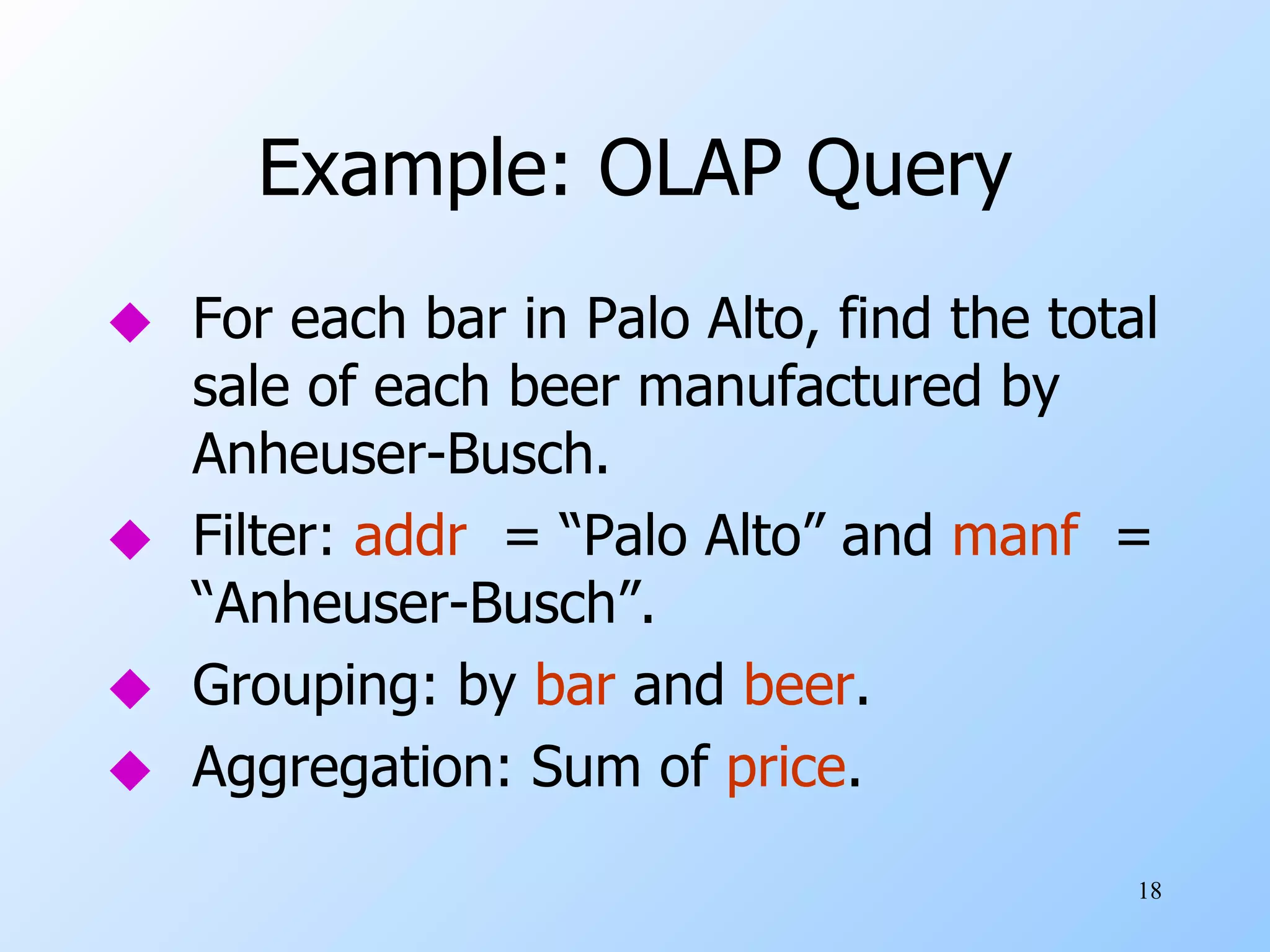 Example: OLAP Query For each bar in Palo Alto, find the total sale of each beer manufactured by Anheuser-Busch. Filter:  addr   = “Palo Alto” and  manf   = “Anheuser-Busch”. Grouping: by  bar  and  beer . Aggregation: Sum of  price . 