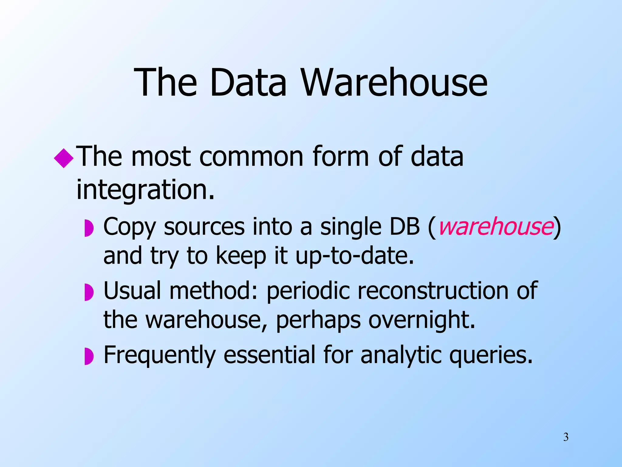 The Data Warehouse The most common form of data integration. Copy sources into a single DB ( warehouse ) and try to keep it up-to-date. Usual method: periodic reconstruction of the warehouse, perhaps overnight. Frequently essential for analytic queries. 