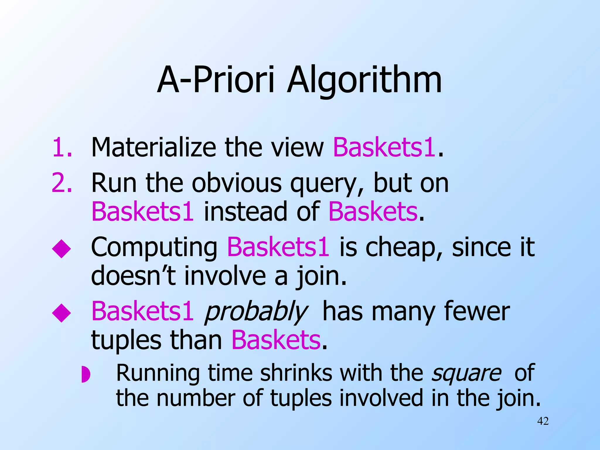 A-Priori Algorithm Materialize the view  Baskets1 . Run the obvious query, but on  Baskets1  instead of  Baskets . Computing  Baskets1  is cheap, since it doesn’t involve a join. Baskets1   probably  has many fewer tuples than  Baskets . Running time shrinks with the  square   of the number of tuples involved in the join. 