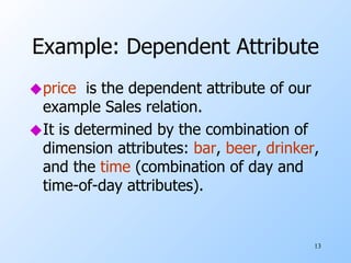Example: Dependent Attribute price   is the dependent attribute of our example Sales relation. It is determined by the combination of dimension attributes:  bar ,  beer ,  drinker , and the  time  (combination of day and time-of-day attributes). 