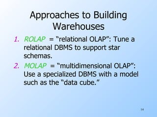 Approaches to Building Warehouses ROLAP   = “relational OLAP”: Tune a relational DBMS to support star schemas. MOLAP   = “multidimensional OLAP”: Use a specialized DBMS with a model such as the “data cube.” 