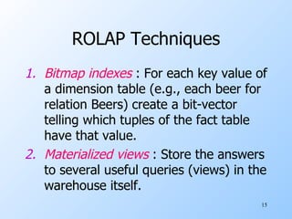 ROLAP Techniques Bitmap indexes  : For each key value of a dimension table (e.g., each beer for relation Beers) create a bit-vector telling which tuples of the fact table have that value. Materialized views  : Store the answers to several useful queries (views) in the warehouse itself.  