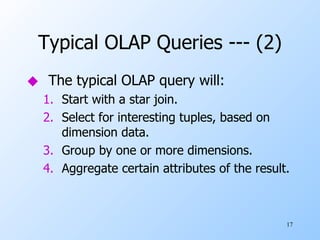 Typical OLAP Queries --- (2) The typical OLAP query will: Start with a star join. Select for interesting tuples, based on dimension data. Group by one or more dimensions. Aggregate certain attributes of the result. 