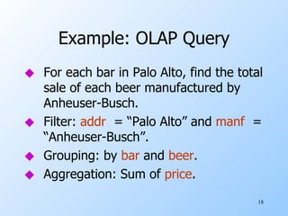 Example: OLAP Query For each bar in Palo Alto, find the total sale of each beer manufactured by Anheuser-Busch. Filter:  addr   = “Palo Alto” and  manf   = “Anheuser-Busch”. Grouping: by  bar  and  beer . Aggregation: Sum of  price . 