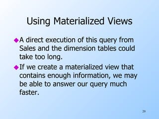 Using Materialized Views A direct execution of this query from Sales and the dimension tables could take too long. If we create a materialized view that contains enough information, we may be able to answer our query much faster. 