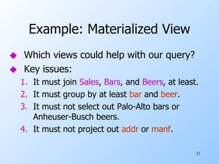 Example: Materialized View Which views could help with our query? Key issues: It must join  Sales ,  Bars , and  Beers , at least. It must group by at least  bar  and  beer . It must not select out Palo-Alto bars or Anheuser-Busch beers. It must not project out  addr  or  manf . 