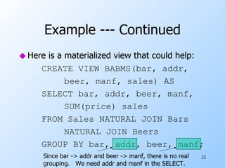 Example --- Continued Here is a materialized view that could help: CREATE VIEW BABMS(bar, addr, beer, manf, sales) AS SELECT bar, addr, beer, manf, SUM(price) sales FROM Sales NATURAL JOIN Bars NATURAL JOIN Beers GROUP BY bar, addr, beer, manf;  Since bar -> addr and beer -> manf, there is no real grouping.  We need addr and manf in the SELECT. 