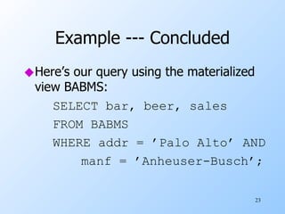 Example --- Concluded Here’s our query using the materialized view BABMS: SELECT bar, beer, sales FROM BABMS WHERE addr = ’Palo Alto’ AND manf = ’Anheuser-Busch’; 