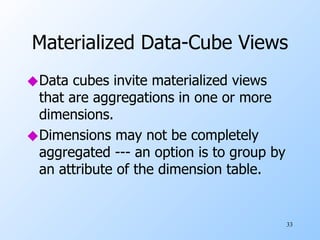 Materialized Data-Cube Views Data cubes invite materialized views that are aggregations in one or more dimensions. Dimensions may not be completely aggregated --- an option is to group by an attribute of the dimension table. 