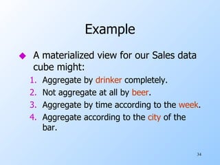 Example A materialized view for our Sales data cube might: Aggregate by  drinker  completely. Not aggregate at all by  beer . Aggregate by time according to the  week . Aggregate according to the  city  of the bar. 
