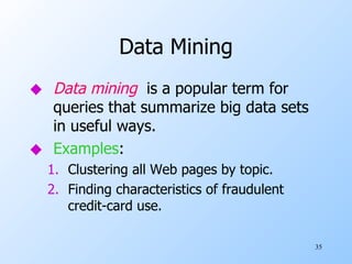Data Mining Data mining   is a popular term for queries that summarize big data sets in useful ways. Examples : Clustering all Web pages by topic. Finding characteristics of fraudulent credit-card use. 