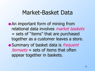 Market-Basket Data An important form of mining from relational data involves  market baskets  = sets of “items” that are purchased together as a customer leaves a store. Summary of basket data is  frequent itemsets  = sets of items that often appear together in baskets. 