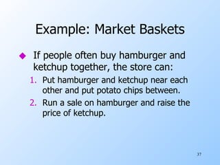 Example: Market Baskets If people often buy hamburger and ketchup together, the store can: Put hamburger and ketchup near each other and put potato chips between. Run a sale on hamburger and raise the price of ketchup. 