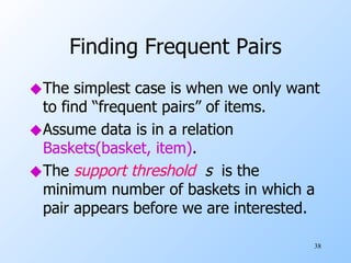 Finding Frequent Pairs The simplest case is when we only want to find “frequent pairs” of items. Assume data is in a relation  Baskets(basket, item) . The  support threshold   s  is the minimum number of baskets in which a pair appears before we are interested. 