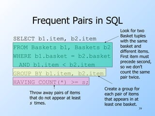 Frequent Pairs in SQL SELECT b1.item, b2.item FROM Baskets b1, Baskets b2 WHERE b1.basket = b2.basket AND b1.item < b2.item GROUP BY b1.item, b2.item HAVING COUNT(*) >= s; Look for two Basket tuples with the same basket and different items. First item must precede second, so we don’t count the same pair twice. Create a group for each pair of items that appears in at least one basket. Throw away pairs of items that do not appear at least s   times. 