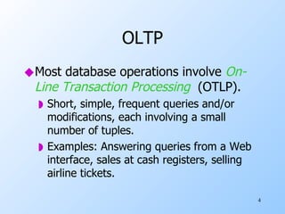 OLTP Most database operations involve  On-Line Transaction Processing   (OTLP). Short, simple, frequent queries and/or modifications, each involving a small number of tuples. Examples: Answering queries from a Web interface, sales at cash registers, selling airline tickets. 