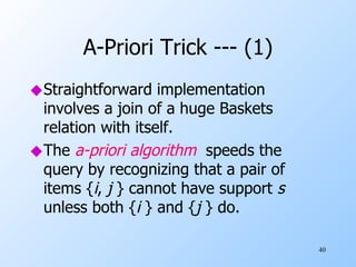 A-Priori Trick --- (1) Straightforward implementation involves a join of a huge Baskets relation with itself. The  a-priori algorithm   speeds the query by recognizing that a pair of items { i ,  j  } cannot have support  s   unless both { i  } and { j  } do. 