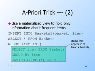 A-Priori Trick --- (2) Use a materialized view to hold only information about frequent items. INSERT INTO Baskets1(basket, item) SELECT * FROM Baskets WHERE item IN ( SELECT item FROM Baskets GROUP BY item HAVING COUNT(*) >= s ); Items that appear in at least  s   baskets. 
