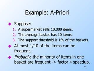 Example: A-Priori Suppose: A supermarket sells 10,000 items. The average basket has 10 items. The support threshold is 1% of the baskets. At most 1/10 of the items can be frequent. Probably , the minority of items in one basket are frequent -> factor 4 speedup. 