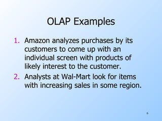 OLAP Examples Amazon analyzes purchases by its customers to come up with an individual screen with products of likely interest to the customer. Analysts at Wal-Mart look for items with increasing sales in some region. 
